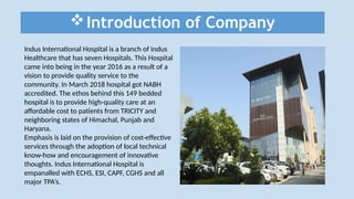 Introduction of Company
Indus International Hospital is a branch of Indus
Healthcare that has seven Hospitals. This Hospital
came into being in the year 2016 as a result of a
vision to provide quality service to the
community. In March 2018 hospital got NABH
accredited. The ethos behind this 149 bedded
hospital is to provide high-quality care at an
affordable cost to patients from TRICITY and
neighboring states of Himachal, Punjab and
Haryana.
Emphasis is laid on the provision of cost-effective
services through the adoption of local technical
know-how and encouragement of innovative
thoughts. Indus International Hospital is
empanalled with ECHS, ESI, CAPF, CGHS and all
major TPA’s.
 