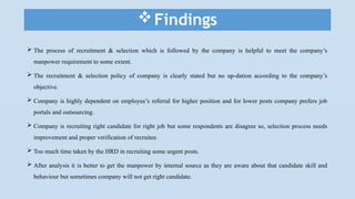 Findings
 The process of recruitment & selection which is followed by the company is helpful to meet the company’s
manpower requirement to some extent.
 The recruitment & selection policy of company is clearly stated but no up-dation according to the company’s
objective.
 Company is highly dependent on employee’s referral for higher position and for lower posts company prefers job
portals and outsourcing.
 Company is recruiting right candidate for right job but some respondents are disagree so, selection process needs
improvement and proper verification of recruitee.
 Too much time taken by the HRD in recruiting some urgent posts.
 After analysis it is better to get the manpower by internal source as they are aware about that candidate skill and
behaviour but sometimes company will not get right candidate.
 