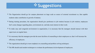 Suggestions
 The Organization should go for campus placement on large scale as source of external recruitment so, that capable
students make contribution in growth of industry.
 During training procedure, the organization should give preference to job rotation because in job rotation, employees
feel’s some changes regarding place, environment etc. and take more interest in their work.
 To make easy and congenial environment in organization, it is necessary that the managers should interact with their
supervisors on regular basis.
 It is necessary that the managers provide the more facilities of counselling to their employees so, that it will increase the
efficiency of employees.
 The organization should give more emphasis on counselling and problem solving techniques.
 The HR should used modern techniques to evaluate the performance & development of employees.
 