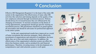 Conclusion
Effective HR Management Required. It is the heart of the entire HR
system in the organization The effectiveness of many other HR
activities like selection and training depends on the quality of the
new employees attracted through recruitment process. Policies
should always be reviewed because they are influenced by the
changing environment. To increase awareness on the threat of
wrong appointments, management should get specific training on
recruitment process. HR practitioners should be on guard against
all misconduct and should be advocates for professional approach
in the entire system.
In the end, organizational results have improved as a result
of better recruitment and selection strategies. More effectively,
recruitment of organizations and selection of candidates, the more
likely they are to hire and retain employees. In addition, the
effectiveness of the organization's selection system can affect the
down-line business results, such as productivity and financial
performance. Therefore, investing money in the development of a
comprehensive and valid selection system is well spent.
 