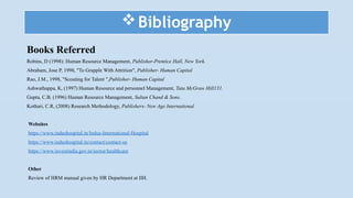 Bibliography
Books Referred
Robins, D (1998): Human Resource Management, Publisher-Prentice Hall, New York.
Abraham, Jose P, 1998, "To Grapple With Attrition", Publisher- Human Capital
Rao, J.M., 1998, "Scouting for Talent ",Publisher- Human Capital
Ashwathappa, K, (1997) Human Resource and personnel Management, Tata McGraw Hill131.
Gupta, C.B. (1996) Human Resource Management, Sultan Chand & Sons.
Kothari, C.R, (2008) Research Methodology, Publishers- New Age International.
Websites
https://www.indushospital.in/Indus-International-Hospital
https://www.indushospital.in/contact/contact-us
https://www.investindia.gov.in/sector/healthcare
Other
Review of HRM manual given by HR Department at IIH.
 