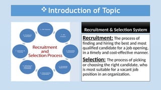 Introduction of Topic
Recruitment & Selection System
Recruitment: The process of
finding and hiring the best and most
qualified candidate for a job opening,
in a timely and cost-effective manner.
Selection: The process of picking
or choosing the right candidate, who
is most suitable for a vacant job
position in an organization.
 