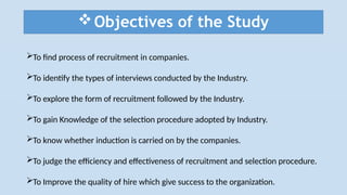 Objectives of the Study
To find process of recruitment in companies.
To identify the types of interviews conducted by the Industry.
To explore the form of recruitment followed by the Industry.
To gain Knowledge of the selection procedure adopted by Industry.
To know whether induction is carried on by the companies.
To judge the efficiency and effectiveness of recruitment and selection procedure.
To Improve the quality of hire which give success to the organization.
 