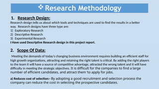 Research Methodology
1. Research Design:
Research design tells us about which tools and techniques are used to find the results in a better
way. Research designs have three type are:
1) Exploratory Research
2) Descriptive Research
3) Experimental Research
I Have used Descriptive Research design in this project report.
2. Scope Of Data:
Meeting the demands of today’s changing business environment requires building an efficient staff for
high growth organizations, attracting and retaining the right talent is critical. By adding the right players
to the team it will have a source of competitive advantage, attracted the wrong talent and it will have
difficulty in meeting the strategic objectives. It is difficult for the companies to find a large
number of efficient candidates, and attract them ‘to apply for jobs.
a) Reduces cost of selection:- By adopting a good recruitment and selection process the
company can reduce the cost in selecting the prospective candidates.
 