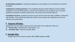 b) Motivating employees:- Motivated employees can be brought in by the effective recruitment
strategies.
c) Reduction in training expenses:- The candidates attracted will be efficient and the suitable
candidate for the job will be selected . Because of his efficiency the candidate may not require
additional training for his better performance. This reduces the training expenses.
d) Employee turnover:- Employee turnover can be reduced when the right candidate is selected in
right position. There will be job satisfaction which in turn reduces the employee turnover and
enhances the productivity.
4. Sample Size:
“Sample size for the research project will be 100 Employees of IIH”.
3. Sources Of Data:
Mainly there are two types of sources from which data can be collected. These are:
1) Primary data:- Questionnaire, observations , etc.
2) Secondary data:- Internet, Journals, Book.
 