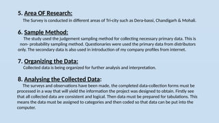 5. Area OF Research:
The Survey is conducted in different areas of Tri-city such as Dera-bassi, Chandigarh & Mohali.
6. Sample Method:
The study used the judgement sampling method for collecting necessary primary data. This is
non- probability sampling method. Questionaries were used the primary data from distributors
only. The secondary data is also used in introduction of my company profiles from internet.
7. Organizing the Data:
Collected data is being organized for further analysis and interpretation.
8. Analysing the Collected Data:
The surveys and observations have been made, the completed data-collection forms must be
processed in a way that will yield the information the project was designed to obtain. Firstly see
that all collected data are consistent and logical. Then data must be prepared for tabulations. This
means the data must be assigned to categories and then coded so that data can be put into the
computer.
 