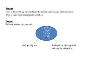 Future
Want to do something with the Nano-Biomaterial synthesis and characterization
Want to learn more instrumentation method
Present
To know whether the materials
C-Fe3SO4
C-MgO
C-CuO
C-TiO2
Biologically inert Antibiotic activity against
pathogenic organism
 