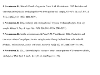 5. Arunkumar. R., Bharath Chandra Sugunesh. G and A.M. Vinothkumar. 2012. Isolation and
characterization phytase producing microbes from poultry soil sample, Global J. of Mod. Biol. &
Tech., 2 (3):68-72. (ISSN 2231-5179).
6. Arunkumar. R. 2012. Isolation and optimization of protease producing bacteria from soil
sample. Global J. Eng. & Appl. Sci., 2 (3): 286-288. (ISSN 2249-2631).
7. Arunkumar. R., Muthu vigneshwaran, K.P and A.M. Vinothkumar. 2012. Production and
characterization of exopolysaccharides using lactobacillus sp. Isolated from milk and milk
products. International Journal of Current Research. 4(12): 103-107. (ISSN: 0975-833X).
8. Arunkumar. R. 2012. Epidemiological studies of breast cancer patients of Coimbatore district,
Global J. of Mod. Biol. & Tech., 2 (4):87-90. (ISSN 2231-5179).
 
