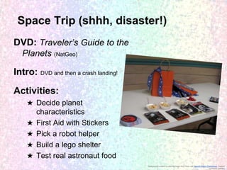 Space Trip (shhh, disaster!)
DVD: Traveler’s Guide to the
Planets (NatGeo)

Intro: DVD and then a crash landing!

Activities:
★ Decide planet
characteristics
★ First Aid with Stickers
★ Pick a robot helper
★ Build a lego shelter
★ Test real astronaut food
Background created by altering image from Flickr user Generic Brand Productions, creative
commons licensed

 