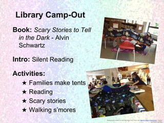 Library Camp-Out
Book: Scary Stories to Tell
in the Dark - Alvin
Schwartz

Intro: Silent Reading
Activities:
★
★
★
★

Families make tents
Reading
Scary stories
Walking s’mores
Background created by altering image from Flickr user Generic Brand Productions, creative
commons licensed

 