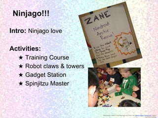 Ninjago!!!
Intro: Ninjago love
Activities:
★
★
★
★

Training Course
Robot claws & towers
Gadget Station
Spinjitzu Master

Background created by altering image from Flickr user Generic Brand Productions, creative
commons licensed

 