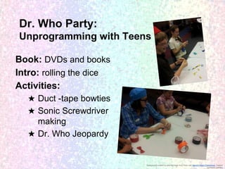 Dr. Who Party:
Unprogramming with Teens
Book: DVDs and books
Intro: rolling the dice
Activities:
★ Duct -tape bowties
★ Sonic Screwdriver
making
★ Dr. Who Jeopardy

Background created by altering image from Flickr user Generic Brand Productions, creative
commons licensed

 