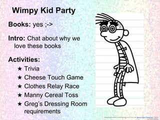 Wimpy Kid Party
Books: yes ;->
Intro: Chat about why we
love these books

Activities:
★
★
★
★
★

Trivia
Cheese Touch Game
Clothes Relay Race
Manny Cereal Toss
Greg’s Dressing Room
requirements
Background created by altering image from Flickr user Generic Brand Productions, creative
commons licensed

 