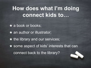 How does what I’m doing
connect kids to…
★ a book or books;
★ an author or illustrator;

★ the library and our services;
★ some aspect of kids’ interests that can
connect back to the library?

 