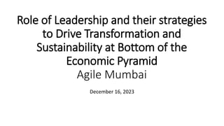 Role of Leadership and their strategies
to Drive Transformation and
Sustainability at Bottom of the
Economic Pyramid
Agile Mumbai
December 16, 2023
 