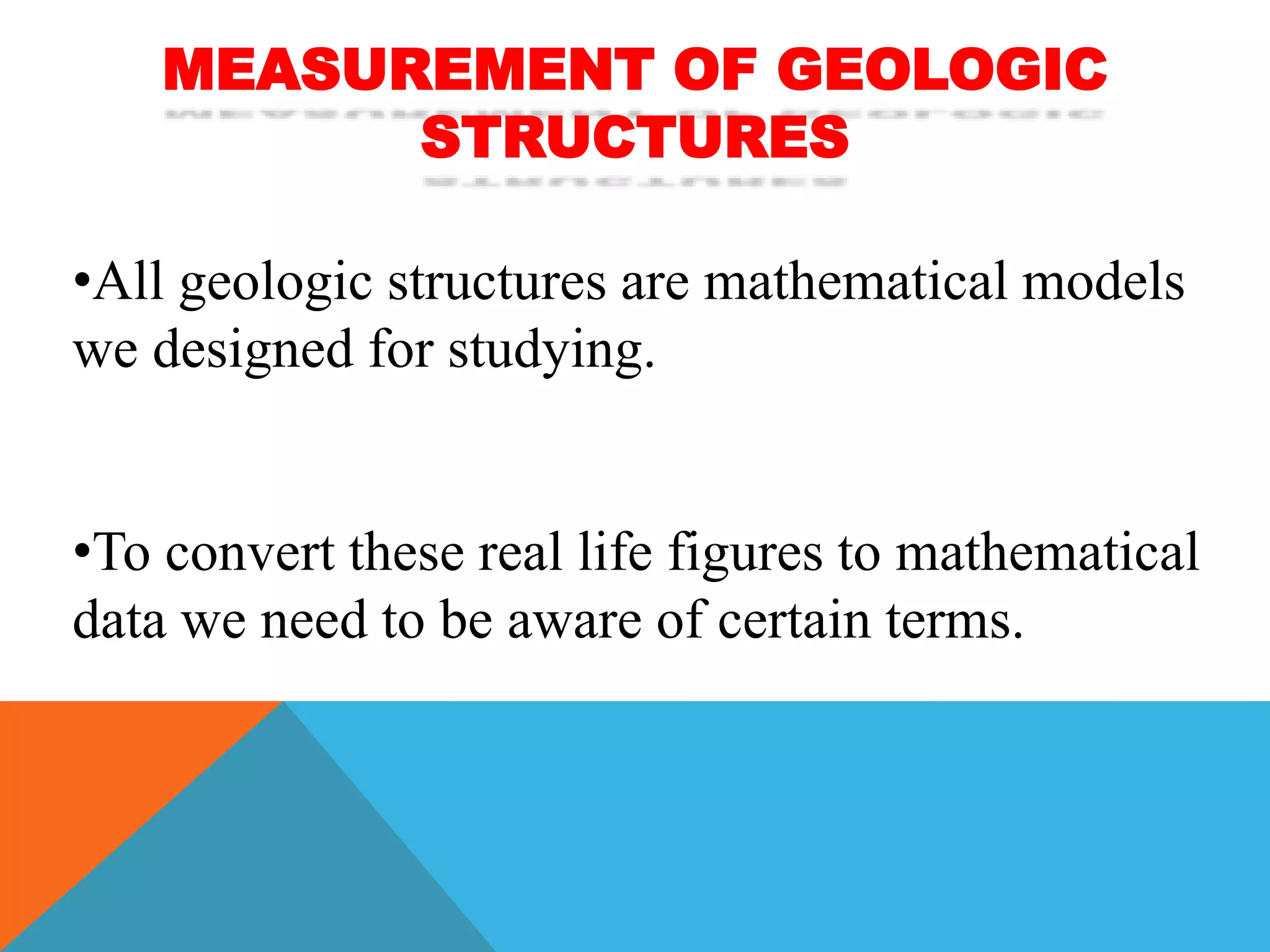 MEASUREMENT OF GEOLOGIC
STRUCTURES
•All geologic structures are mathematical models
we designed for studying.
•To convert these real life figures to mathematical
data we need to be aware of certain terms.
 