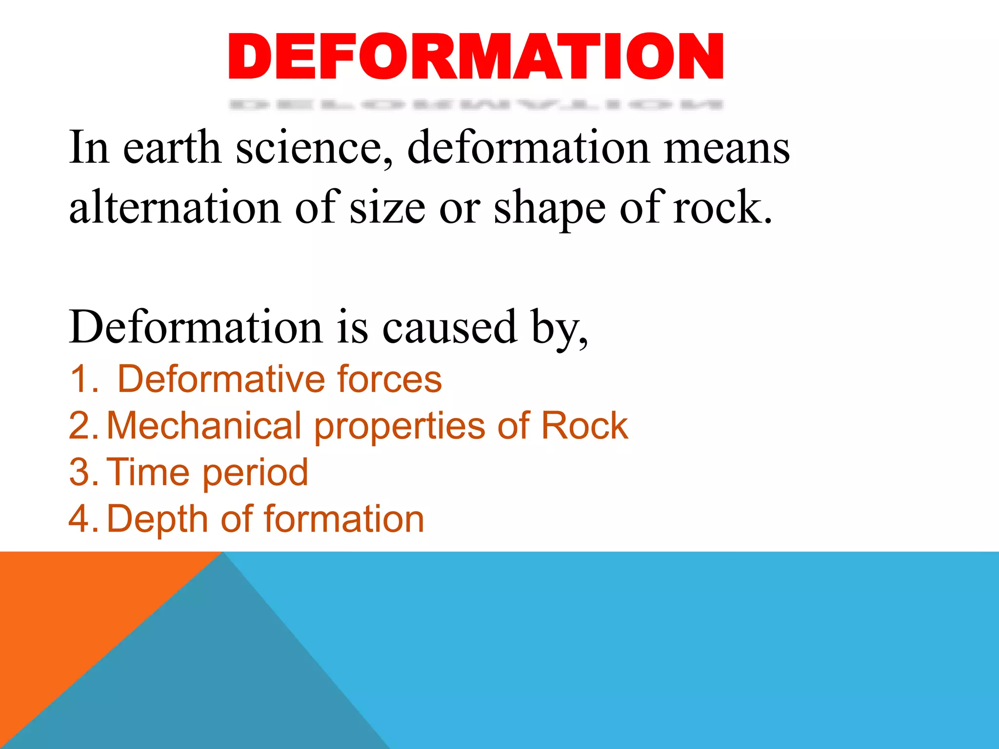 DEFORMATION
In earth science, deformation means
alternation of size or shape of rock.
Deformation is caused by,
1. Deformative forces
2.Mechanical properties of Rock
3.Time period
4.Depth of formation
 