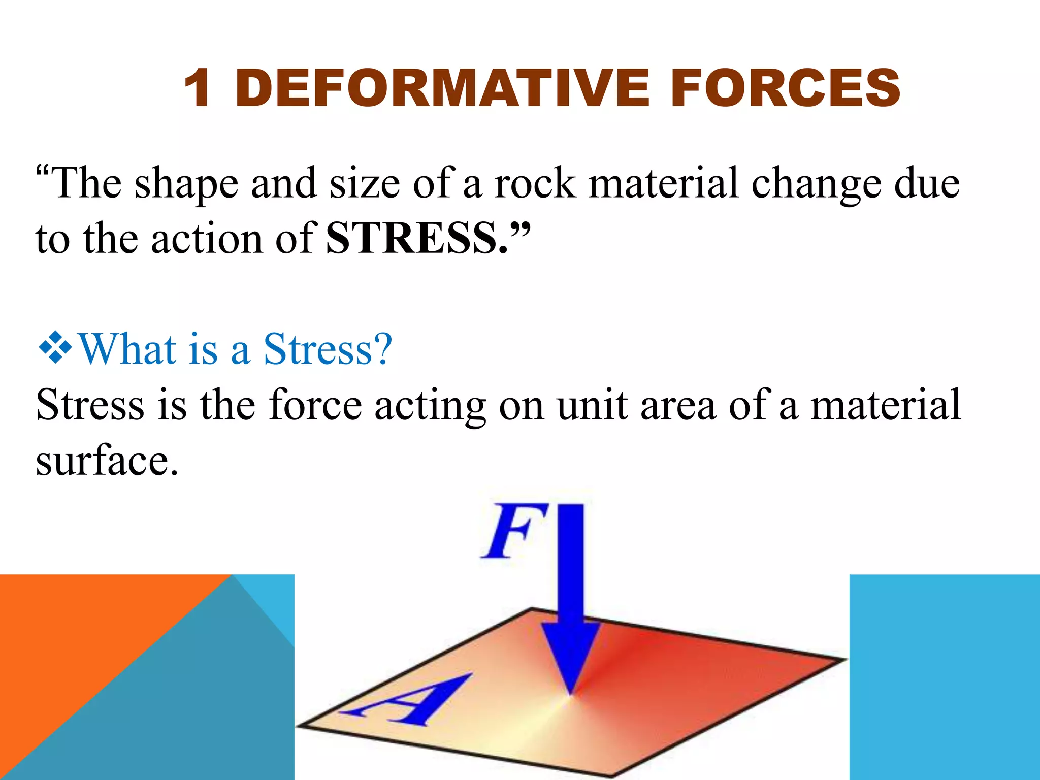 1 DEFORMATIVE FORCES
“The shape and size of a rock material change due
to the action of STRESS.”
What is a Stress?
Stress is the force acting on unit area of a material
surface.
 