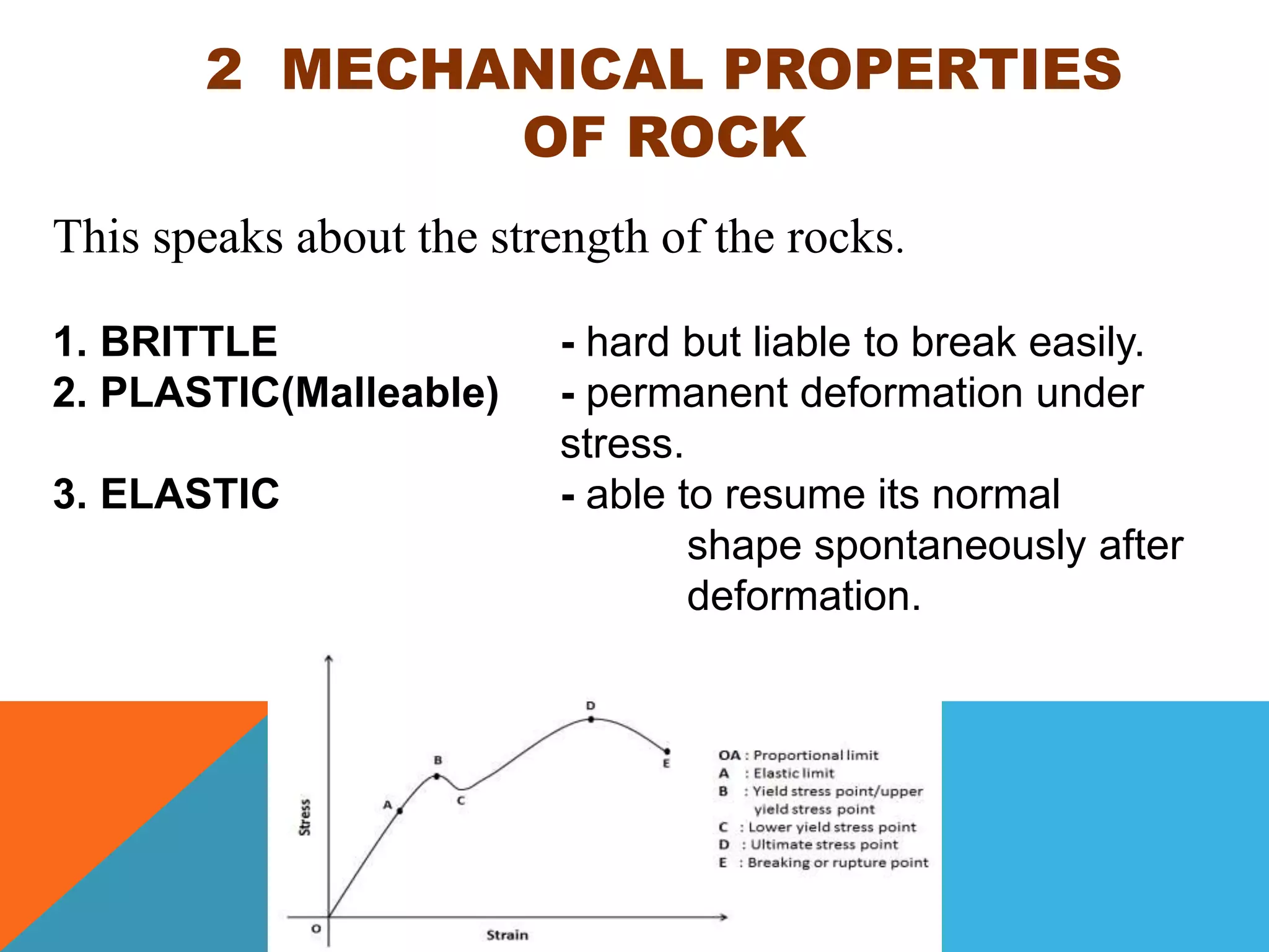 2 MECHANICAL PROPERTIES
OF ROCK
This speaks about the strength of the rocks.
1. BRITTLE - hard but liable to break easily.
2. PLASTIC(Malleable) - permanent deformation under
stress.
3. ELASTIC - able to resume its normal
shape spontaneously after
deformation.
 