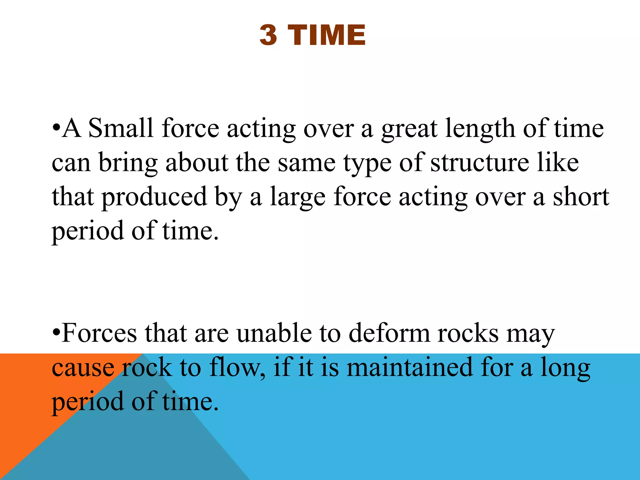 3 TIME
•A Small force acting over a great length of time
can bring about the same type of structure like
that produced by a large force acting over a short
period of time.
•Forces that are unable to deform rocks may
cause rock to flow, if it is maintained for a long
period of time.
 