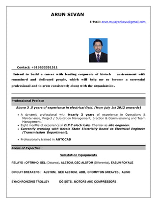 ARUN SIVAN
E-Mail: arun.mulayankavu@gmail.com
Contact: +919633351511
  Intend to build a career with leading corporate of hi-tech environment with
committed and dedicated people, which will help me to become a successful
professional and to grow consistently along with the organization. 
Professional Preface
Above 3 .5 years of experience in electrical field. (from july 1st 2012 onwards)
• A dynamic professional with Nearly 3 years of experience in Operations &
Maintenance, Project / Substation Management, Erection & Commissioning and Team
Management.
• Eight months of experience in D.P.C electricals, Chennai as site engineer.
• Currently working with Kerala State Electricity Board as Electrical Engineer
(Transmission Department).
• Professionally trained in AUTOCAD
Areas of Expertise
Substation Equipments
RELAYS : OPTIMHO, SEL (Distance), ALSTOM, GEC ALSTOM (Differential), EASUN ROYALE
CIRCUIT BREAKERS : ALSTOM, GEC ALSTOM, ABB, CROMPTON GREAVES , ALIND
SYNCHRONIZING TROLLEY DG SETS , MOTORS AND COMPRESSORS
 