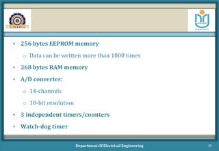 • 256 bytes EEPROM memory
o Data can be written more than 1000 times
• 368 bytes RAM memory
• A/D converter:
o 14-channels
o 10-bit resolution
• 3 independent timers/counters
• Watch-dog timer
Department Of Electrical Engineering 10
 
