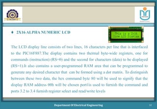  2X16 ALPHA NUMERIC LCD
The LCD display line consists of two lines, 16 characters per line that is interfaced
to the PIC16F887.The display contains two thermal byte-wide registers, one for
commands (instruction) (RS=0) and the second for characters (data) to be displayed
(RS=1).It also contains a user-programmed RAM area that can be programmed to
generate any desired character that can be formed using a dot matrix. To distinguish
between these two data, the hex command byte 80 will be used to signify that the
display RAM address 00h will be chosen port1is used to furnish the command and
ports 3.2 to 3.4 furnish register select and read/write levels
Department Of Electrical Engineering 12
 