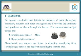  GAS SENSOR
Gas sensor is a device that detects the presence of gases like carbon
monoxide, methane and other toxic gases and if exceeds the threshold
limit produces an alarm through the buzzer. The common types of gas
sensor are:
 Ionization gas sensor MQ6
 Photoelectric gas sensor
Photoelectric gas sensors are faster in detecting smoldering fires.
Ionization gas sensors are better at detecting the flaming fires.
Department Of Electrical Engineering 13
 