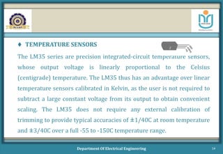 TEMPERATURE SENSORS
The LM35 series are precision integrated-circuit temperature sensors,
whose output voltage is linearly proportional to the Celsius
(centigrade) temperature. The LM35 thus has an advantage over linear
temperature sensors calibrated in Kelvin, as the user is not required to
subtract a large constant voltage from its output to obtain convenient
scaling. The LM35 does not require any external calibration of
trimming to provide typical accuracies of ±1/40C at room temperature
and ±3/40C over a full -55 to -150C temperature range.
Department Of Electrical Engineering 14
 