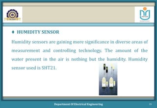  HUMIDITY SENSOR
Humidity sensors are gaining more significance in diverse areas of
measurement and controlling technology. The amount of the
water present in the air is nothing but the humidity. Humidity
sensor used is SHT21.
Department Of Electrical Engineering 15
 