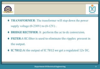  TRANSFORMER: The transformer will step down the power
supply voltage (0-230V) to (0-12V) .
 BRIDGE RECTIFIER: It perform the ac to dc conversion.
 FILTER:A RC filter is used to eliminate the ripples present in
the output.
 IC 7812:At the output of IC 7812 we get a regulated 12v DC.
Department Of Electrical Engineering 18
 
