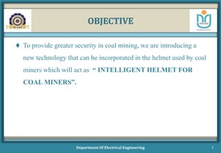 OBJECTIVE
 To provide greater security in coal mining, we are introducing a
new technology that can be incorporated in the helmet used by coal
miners which will act as “ INTELLIGENT HELMET FOR
COAL MINERS”.
Department Of Electrical Engineering 2
 