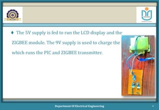  The 5V supply is fed to run the LCD display and the
ZIGBEE module. The 9V supply is used to charge the battery
which runs the PIC and ZIGBEE transmitter.
Department Of Electrical Engineering 4
 