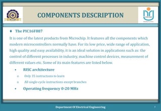 COMPONENTS DESCRIPTION
 The PIC16F887
It is one of the latest products from Microchip. It features all the components which
modern microcontrollers normally have. For its low price, wide range of application,
high quality and easy availability, it is an ideal solution in applications such as: the
control of different processes in industry, machine control devices, measurement of
different values etc. Some of its main features are listed below.
• RISC architecture
o Only 35 instructions to learn
o All single-cycle instructions except branches
• Operating frequency 0-20 MHz
Department Of Electrical Engineering 7
 