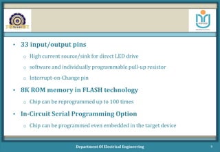 • 33 input/output pins
o High current source/sink for direct LED drive
o software and individually programmable pull-up resistor
o Interrupt-on-Change pin
• 8K ROM memory in FLASH technology
o Chip can be reprogrammed up to 100 times
• In-Circuit Serial Programming Option
o Chip can be programmed even embedded in the target device
Department Of Electrical Engineering 9
 
