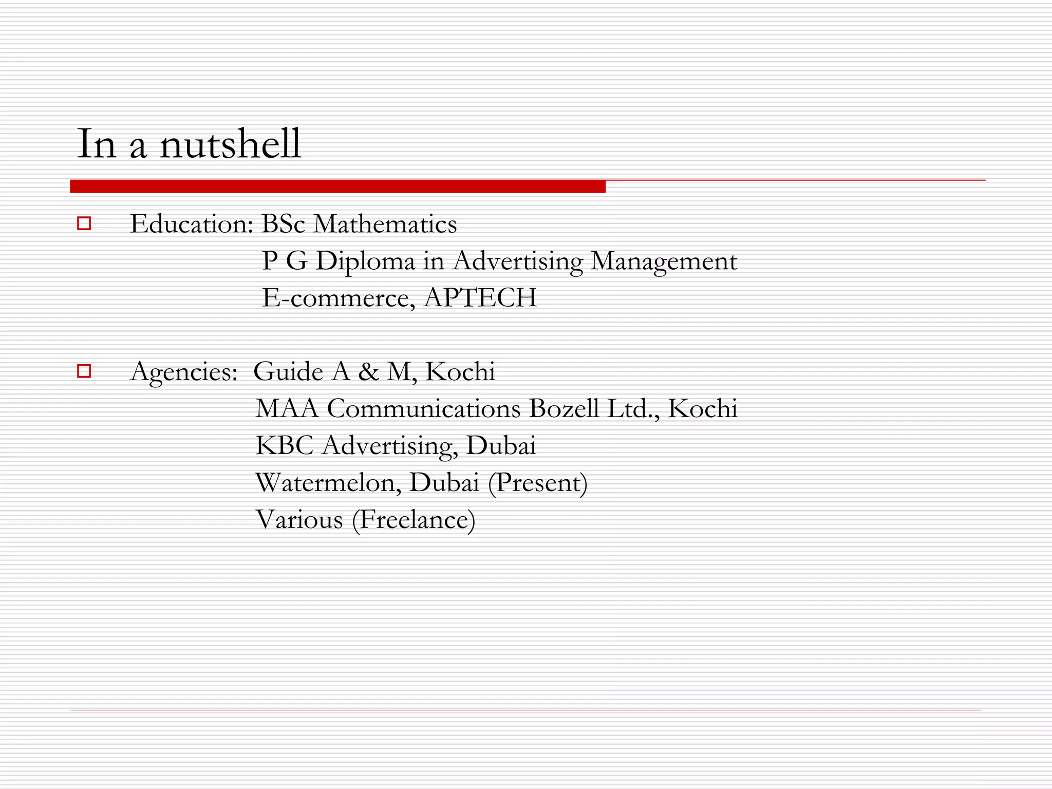 In a nutshell Education: BSc Mathematics    P G Diploma in Advertising Management   E-commerce, APTECH Agencies:  Guide A & M, Kochi MAA Communications Bozell Ltd., Kochi KBC Advertising, Dubai Watermelon, Dubai (Present) Various (Freelance) 