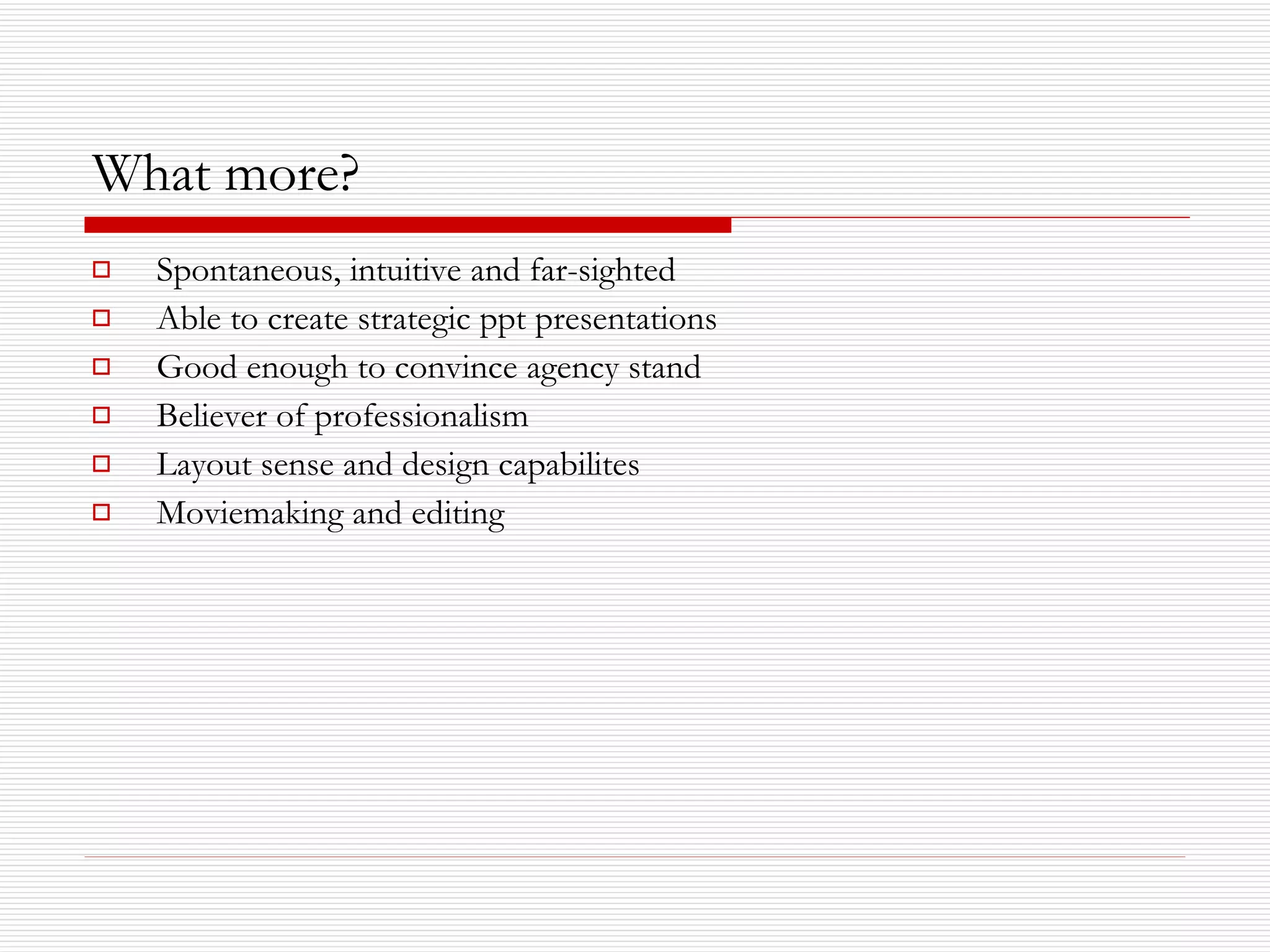 What more? Spontaneous, intuitive and far-sighted Able to create strategic ppt presentations Good enough to convince agency stand  Believer of professionalism Layout sense and design capabilites Moviemaking and editing 