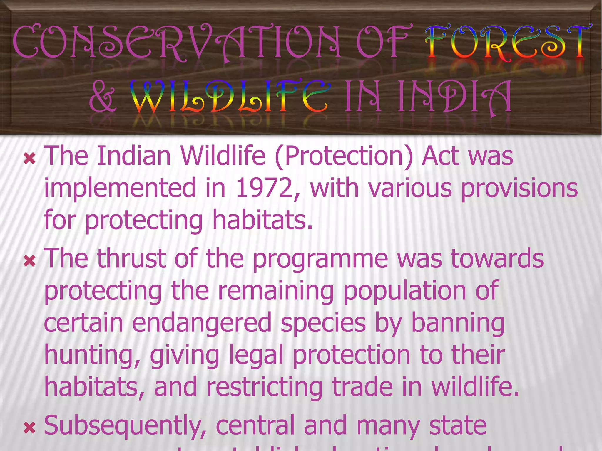 CONSERVATION OF
&
IN INDIA
The Indian Wildlife (Protection) Act was
implemented in 1972, with various provisions
for protecting habitats.
 The thrust of the programme was towards
protecting the remaining population of
certain endangered species by banning
hunting, giving legal protection to their
habitats, and restricting trade in wildlife.
 Subsequently, central and many state


 