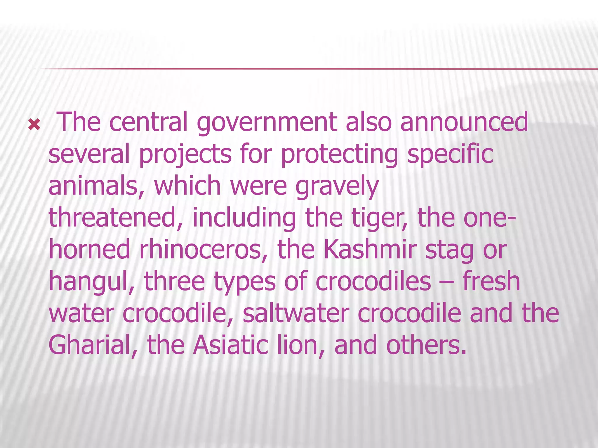 

The central government also announced
several projects for protecting specific
animals, which were gravely
threatened, including the tiger, the onehorned rhinoceros, the Kashmir stag or
hangul, three types of crocodiles – fresh
water crocodile, saltwater crocodile and the
Gharial, the Asiatic lion, and others.

 