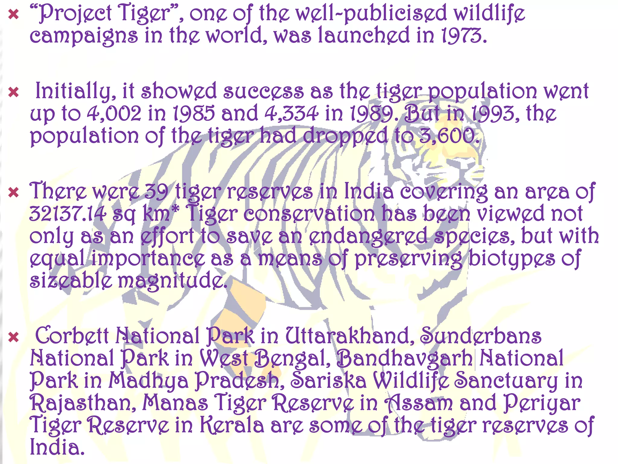 







“Project Tiger”, one of the well-publicised wildlife
campaigns in the world, was launched in 1973.
Initially, it showed success as the tiger population went
up to 4,002 in 1985 and 4,334 in 1989. But in 1993, the
population of the tiger had dropped to 3,600.
There were 39 tiger reserves in India covering an area of
32137.14 sq km* Tiger conservation has been viewed not
only as an effort to save an endangered species, but with
equal importance as a means of preserving biotypes of
sizeable magnitude.
Corbett National Park in Uttarakhand, Sunderbans
National Park in West Bengal, Bandhavgarh National
Park in Madhya Pradesh, Sariska Wildlife Sanctuary in
Rajasthan, Manas Tiger Reserve in Assam and Periyar
Tiger Reserve in Kerala are some of the tiger reserves of
India.

 