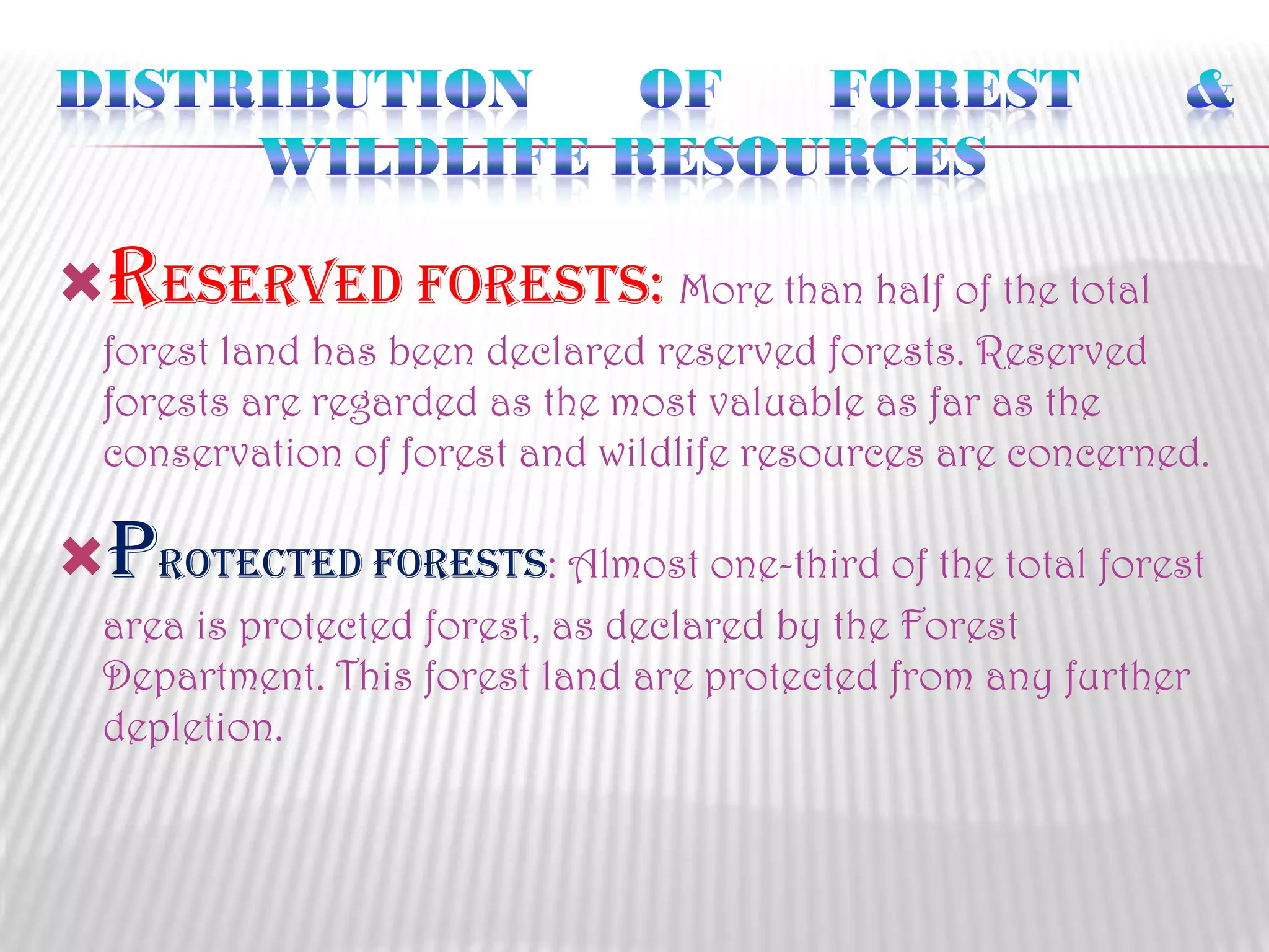 reserved Forests: More than half of the total
forest land has been declared reserved forests. Reserved
forests are regarded as the most valuable as far as the
conservation of forest and wildlife resources are concerned.

protected Forests: Almost one-third of the total forest
area is protected forest, as declared by the Forest
Department. This forest land are protected from any further
depletion.

 