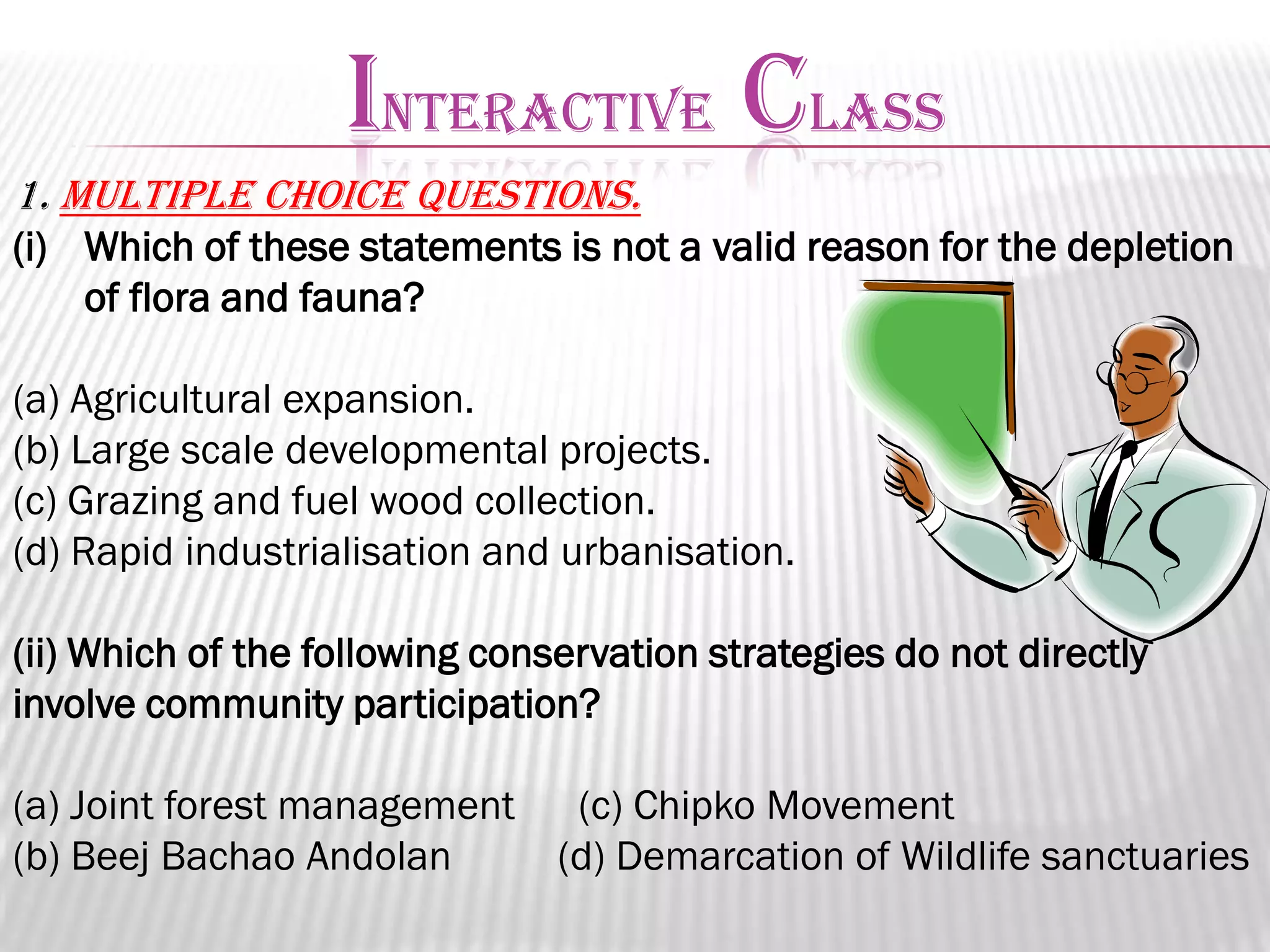 INTERACTIVE CLASS
1. Multiple choice questions.
(i) Which of these statements is not a valid reason for the depletion
of flora and fauna?
(a) Agricultural expansion.
(b) Large scale developmental projects.
(c) Grazing and fuel wood collection.
(d) Rapid industrialisation and urbanisation.
(ii) Which of the following conservation strategies do not directly
involve community participation?
(a) Joint forest management
(b) Beej Bachao Andolan

(c) Chipko Movement
(d) Demarcation of Wildlife sanctuaries

 
