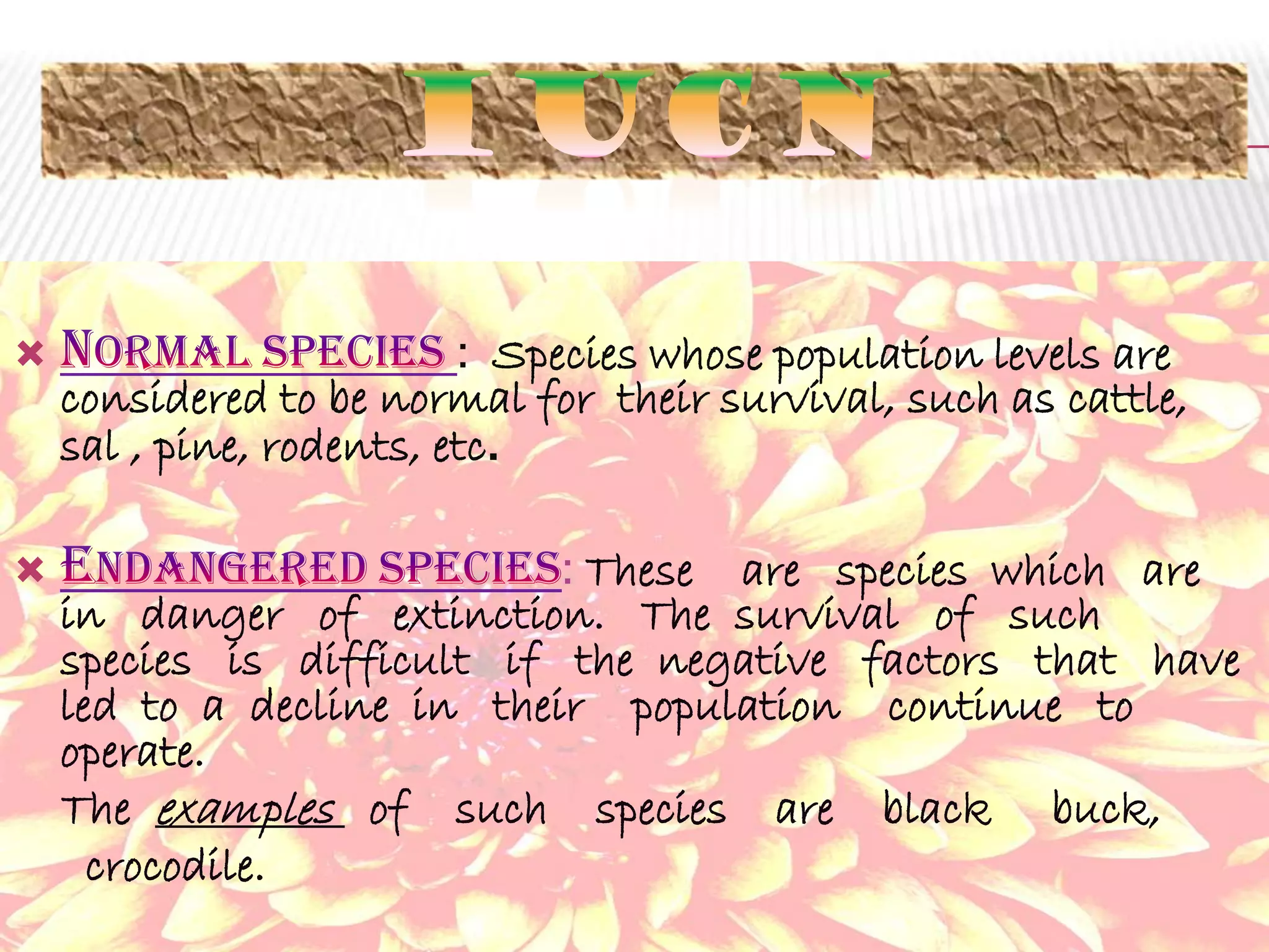 

: Species whose population levels are
considered to be normal for their survival, such as cattle,
sal , pine, rodents, etc.



: These are species which are
in danger of extinction. The survival of such
species is difficult if the negative factors that have
led to a decline in their population continue to
operate.
The examples of such species are black buck,
crocodile.

 