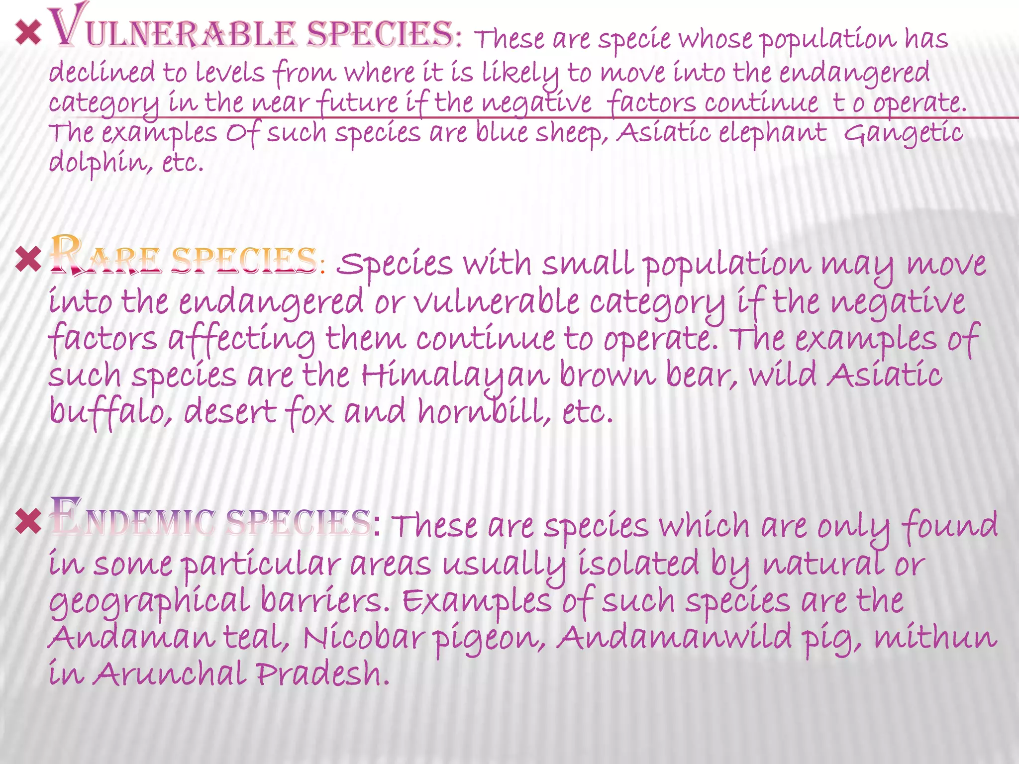 These are specie whose population has
declined to levels from where it is likely to move into the endangered
category in the near future if the negative factors continue t o operate.
The examples Of such species are blue sheep, Asiatic elephant Gangetic
dolphin, etc.



Species with small population may move
into the endangered or vulnerable category if the negative
factors affecting them continue to operate. The examples of
such species are the Himalayan brown bear, wild Asiatic
buffalo, desert fox and hornbill, etc.



: These are species which are only found
in some particular areas usually isolated by natural or
geographical barriers. Examples of such species are the
Andaman teal, Nicobar pigeon, Andamanwild pig, mithun
in Arunchal Pradesh.

 