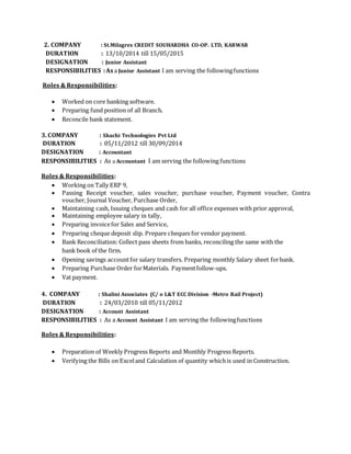 2. COMPANY : St.Milagres CREDIT SOUHARDHA CO-OP. LTD, KARWAR
DURATION : 13/10/2014 till 15/05/2015
DESIGNATION : Junior Assistant
RESPONSIBILITIES :Asa Junior Assistant I am serving the followingfunctions
Roles & Responsibilities:
 Worked on core banking software.
 Preparing fund position of all Branch.
 Reconcile bank statement.
3. COMPANY : Shachi Technologies Pvt Ltd
DURATION : 05/11/2012 till 30/09/2014
DESIGNATION : Accountant
RESPONSIBILITIES : As a Accountant I am serving the following functions
Roles & Responsibilities:
 Working on Tally ERP 9,
 Passing Receipt voucher, sales voucher, purchase voucher, Payment voucher, Contra
voucher, Journal Voucher, Purchase Order,
 Maintaining cash, Issuing cheques and cash for all office expenses with prior approval,
 Maintaining employee salary in tally,
 Preparing invoicefor Sales and Service,
 Preparing cheque deposit slip. Prepare cheques for vendor payment.
 Bank Reconciliation: Collect pass sheets from banks, reconciling the same with the
bank book of the firm.
 Opening savings accountfor salary transfers. Preparing monthly Salary sheet forbank.
 Preparing Purchase Order forMaterials. Paymentfollow-ups.
 Vat payment.
4. COMPANY : Shalini Associates (C/ o L&T ECC Division -Metro Rail Project)
DURATION : 24/03/2010 till 05/11/2012
DESIGNATION : Account Assistant
RESPONSIBILITIES : As a Account Assistant I am serving the followingfunctions
Roles & Responsibilities:
 Preparation of Weekly Progress Reports and Monthly Progress Reports.
 Verifying the Bills on Exceland Calculation of quantity whichis used in Construction.
 