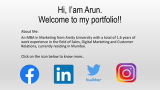 Hi, I’am Arun.
Welcome to my portfolio!!
About Me:
An MBA in Marketing from Amity University with a total of 1.6 years of
work experience in the field of Sales, Digital Marketing and Customer
Relations, currently residing in Mumbai.
Click on the icon below to know more..
 