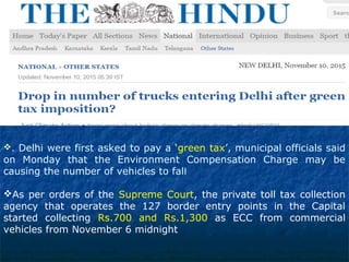 . Delhi were first asked to pay a ‘green tax’, municipal officials said
on Monday that the Environment Compensation Charge may be
causing the number of vehicles to fall
As per orders of the Supreme Court, the private toll tax collection
agency that operates the 127 border entry points in the Capital
started collecting Rs.700 and Rs.1,300 as ECC from commercial
vehicles from November 6 midnight
 