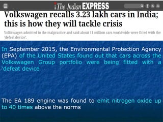 The EA 189 engine was found to emit nitrogen oxide up
to 40 times above the norms
In September 2015, the Environmental Protection Agency
(EPA) of the United States found out that cars across the
Volkswagen Group portfolio were being fitted with a
‘defeat device
 