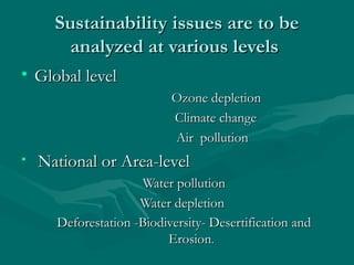 Sustainability issues are to beSustainability issues are to be
analyzed at various levelsanalyzed at various levels
• Global levelGlobal level
Ozone depletionOzone depletion
Climate changeClimate change
Air pollutionAir pollution
• National or Area-levelNational or Area-level
Water pollutionWater pollution
Water depletionWater depletion
Deforestation -Biodiversity- Desertification andDeforestation -Biodiversity- Desertification and
ErosionErosion..
 