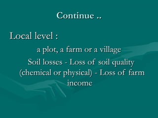 Continue ..Continue ..
Local level :Local level :
a plot, a farm or a villagea plot, a farm or a village
Soil losses - Loss of soil qualitySoil losses - Loss of soil quality
(chemical or physical) - Loss of farm(chemical or physical) - Loss of farm
incomeincome
 